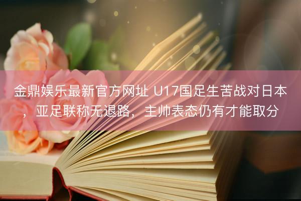 金鼎娱乐最新官方网址 U17国足生苦战对日本，亚足联称无退路，主帅表态仍有才能取分
