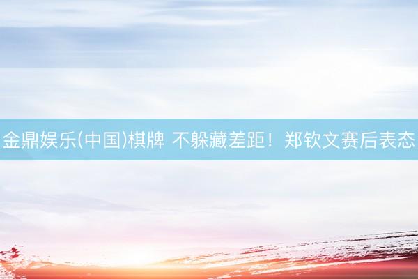 金鼎娱乐(中国)棋牌 不躲藏差距！郑钦文赛后表态