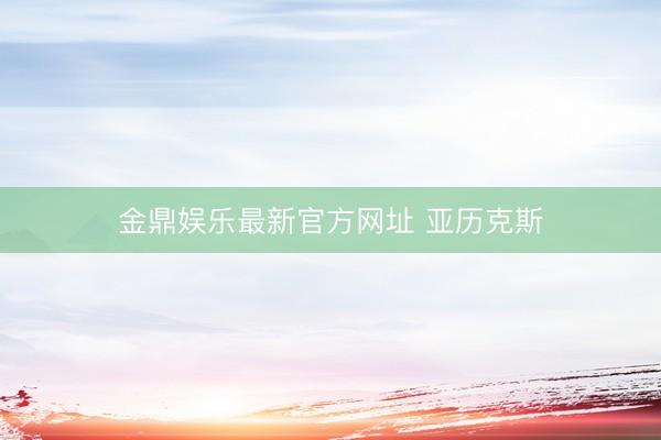 金鼎娱乐最新官方网址 亚历克斯