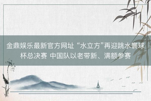金鼎娱乐最新官方网址 “水立方”再迎跳水寰球杯总决赛 中国队以老带新、满额参赛