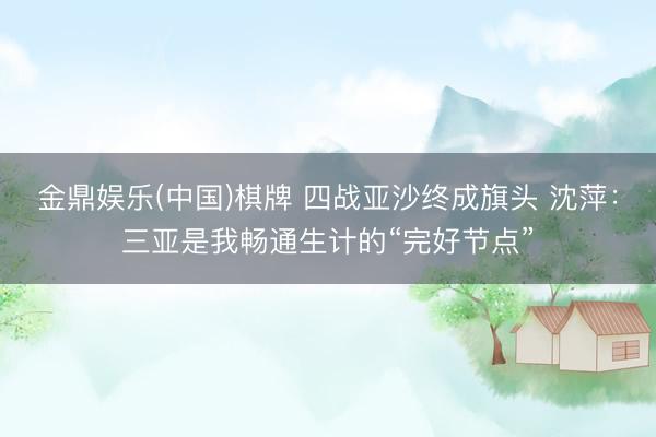金鼎娱乐(中国)棋牌 四战亚沙终成旗头 沈萍：三亚是我畅通生计的“完好节点”