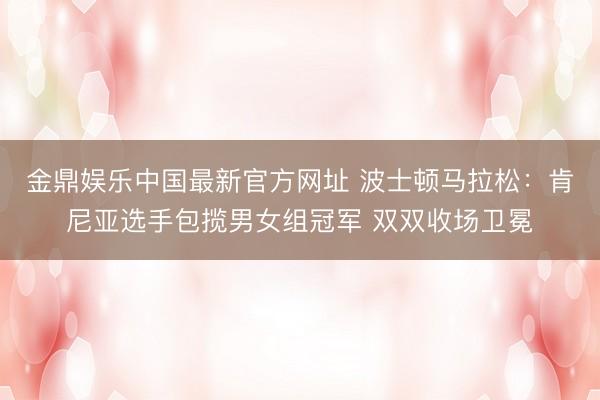 金鼎娱乐中国最新官方网址 波士顿马拉松：肯尼亚选手包揽男女组冠军 双双收场卫冕