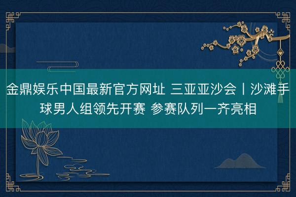 金鼎娱乐中国最新官方网址 三亚亚沙会丨沙滩手球男人组领先开赛 参赛队列一齐亮相
