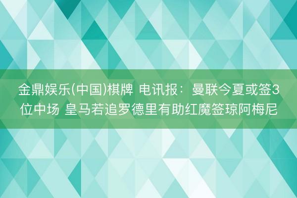 金鼎娱乐(中国)棋牌 电讯报：曼联今夏或签3位中场 皇马若追罗德里有助红魔签琼阿梅尼