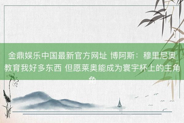 金鼎娱乐中国最新官方网址 博阿斯：穆里尼奥教育我好多东西 但愿莱奥能成为寰宇杯上的主角
