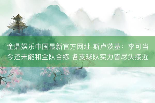 金鼎娱乐中国最新官方网址 斯卢茨基：李可当今还未能和全队合练 各支球队实力皆尽头接近