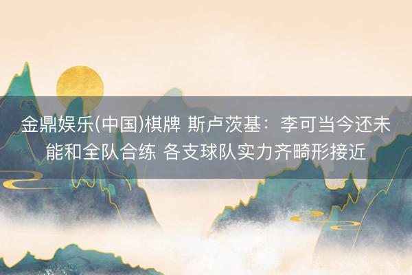 金鼎娱乐(中国)棋牌 斯卢茨基：李可当今还未能和全队合练 各支球队实力齐畸形接近