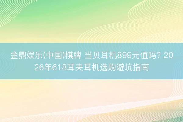 金鼎娱乐(中国)棋牌 当贝耳机899元值吗? 2026年618耳夹耳机选购避坑指南
