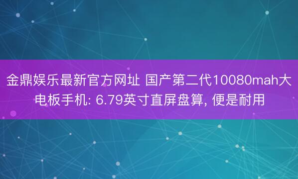 金鼎娱乐最新官方网址 国产第二代10080mah大电板手机: 6.79英寸直屏盘算， 便是耐用