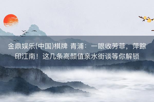 金鼎娱乐(中国)棋牌 青浦：一眼收芳菲，萍踪印江南！这几条高颜值亲水街谈等你解锁
