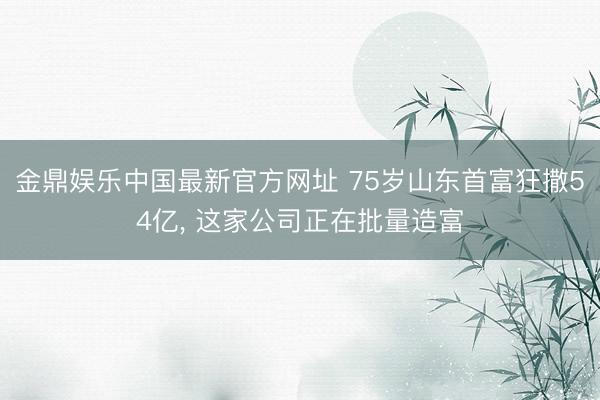 金鼎娱乐中国最新官方网址 75岁山东首富狂撒54亿， 这家公司正在批量造富