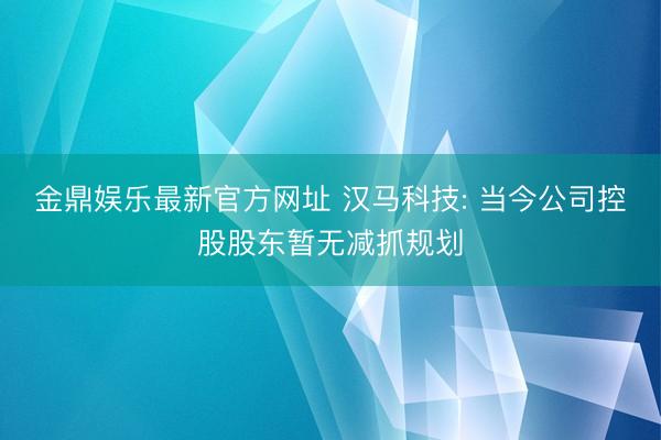 金鼎娱乐最新官方网址 汉马科技: 当今公司控股股东暂无减抓规划