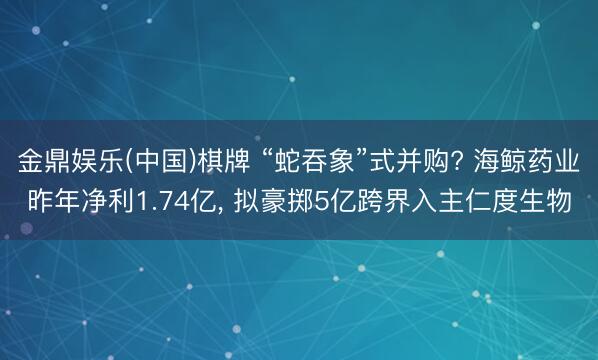 金鼎娱乐(中国)棋牌 “蛇吞象”式并购? 海鲸药业昨年净利1.74亿， 拟豪掷5亿跨界入主仁度生物