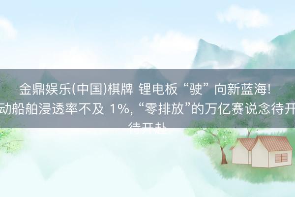 金鼎娱乐(中国)棋牌 锂电板 “驶” 向新蓝海! 电动船舶浸透率不及 1%， “零排放”的万亿赛说念待开赴