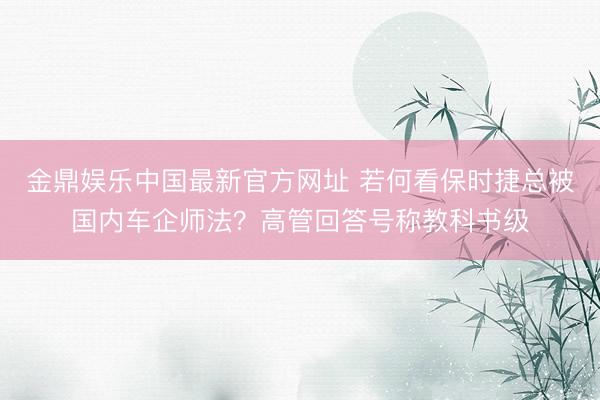 金鼎娱乐中国最新官方网址 若何看保时捷总被国内车企师法？高管回答号称教科书级