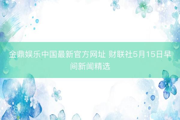金鼎娱乐中国最新官方网址 财联社5月15日早间新闻精选