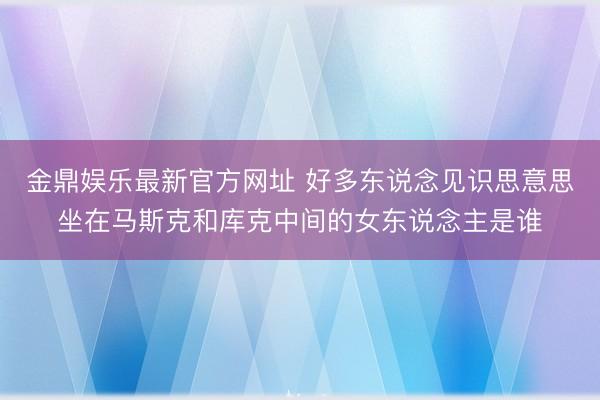 金鼎娱乐最新官方网址 好多东说念见识思意思坐在马斯克和库克中间的女东说念主是谁