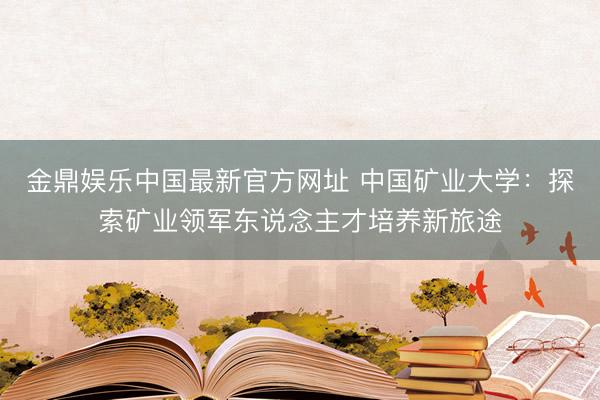 金鼎娱乐中国最新官方网址 中国矿业大学:探索矿业领军东说念主才培养新旅途