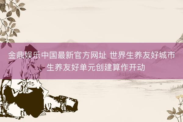 金鼎娱乐中国最新官方网址 世界生养友好城市、生养友好单元创建算作开动