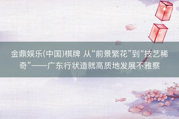 金鼎娱乐(中国)棋牌 从“前景繁花”到“技艺稀奇”——广东行状造就高质地发展不雅察