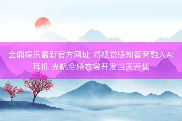 金鼎娱乐最新官方网址 将视觉感知智商融入AI耳机 光帆全感衣裳开发当天开售