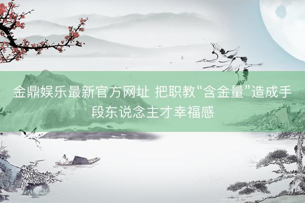 金鼎娱乐最新官方网址 把职教“含金量”造成手段东说念主才幸福感