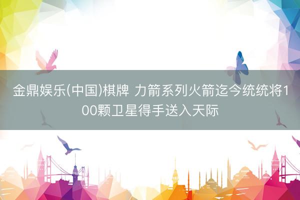 金鼎娱乐(中国)棋牌 力箭系列火箭迄今统统将100颗卫星得手送入天际
