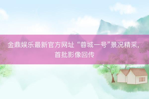 金鼎娱乐最新官方网址 “蓉城一号”景况精采， 首批影像回传