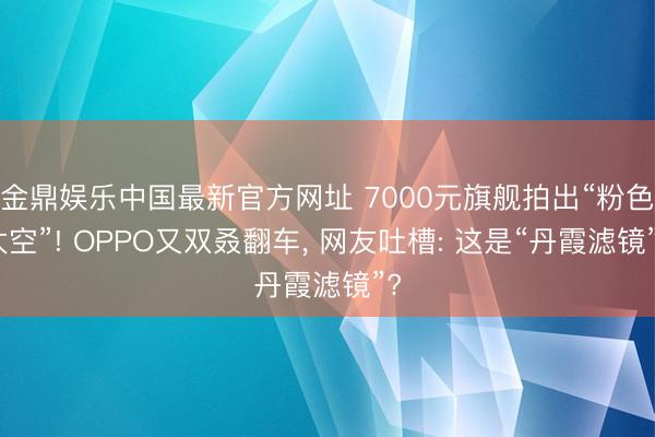 金鼎娱乐中国最新官方网址 7000元旗舰拍出“粉色太空”! OPPO又双叒翻车， 网友吐槽: 这是“丹霞滤镜”?