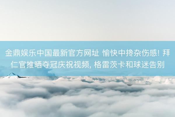 金鼎娱乐中国最新官方网址 愉快中搀杂伤感! 拜仁官推晒夺冠庆祝视频， 格雷茨卡和球迷告别