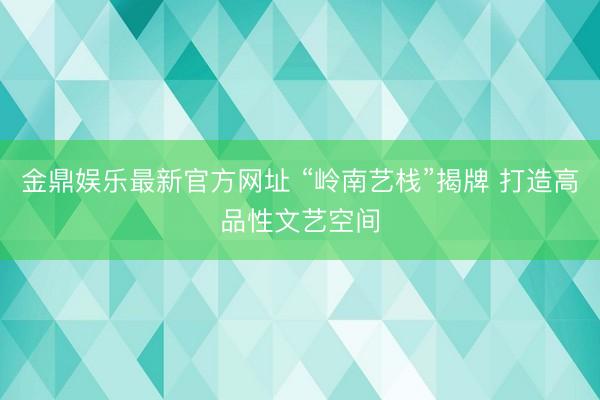 金鼎娱乐最新官方网址 “岭南艺栈”揭牌 打造高品性文艺空间