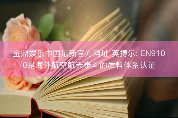 金鼎娱乐中国最新官方网址 英搏尔: EN9100是海外航空航天泰斗的质料体系认证
