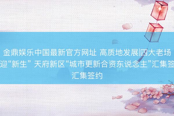 金鼎娱乐中国最新官方网址 高质地发展|四大老场镇迎“新生” 天府新区“城市更新合资东说念主”汇集签约