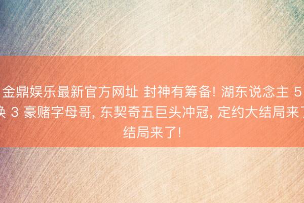金鼎娱乐最新官方网址 封神有筹备! 湖东说念主 5 换 3 豪赌字母哥， 东契奇五巨头冲冠， 定约大结局来了!
