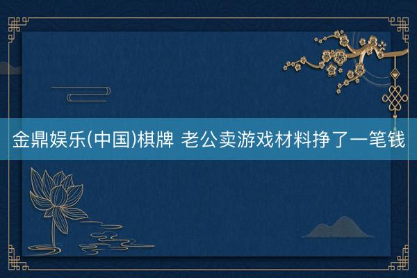 金鼎娱乐(中国)棋牌 老公卖游戏材料挣了一笔钱
