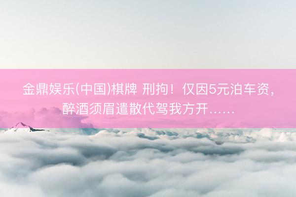 金鼎娱乐(中国)棋牌 刑拘!仅因5元泊车资,醉酒须眉遣散代驾我方开……