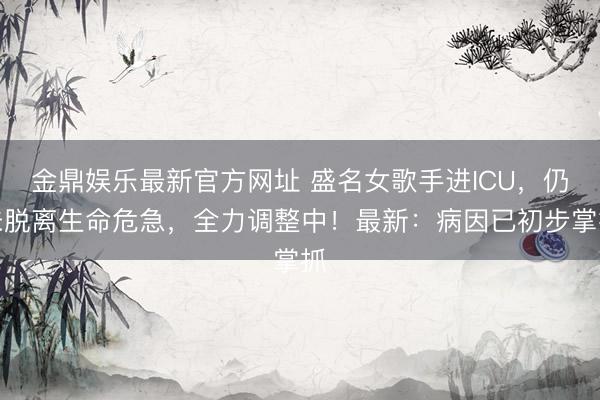 金鼎娱乐最新官方网址 盛名女歌手进ICU，仍未脱离生命危急，全力调整中！最新：病因已初步掌抓