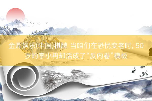 金鼎娱乐(中国)棋牌 当咱们在恐忧变老时， 50岁的李小冉却活成了“反内卷”模板
