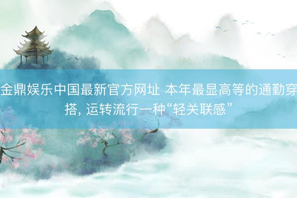 金鼎娱乐中国最新官方网址 本年最显高等的通勤穿搭, 运转流行一种“轻关联感”