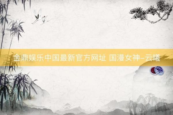 金鼎娱乐中国最新官方网址 国漫女神-云曦