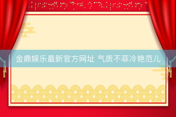金鼎娱乐最新官方网址 气质不菲冷艳范儿