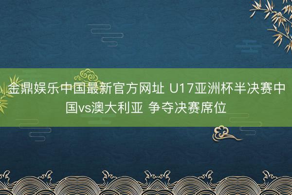 金鼎娱乐中国最新官方网址 U17亚洲杯半决赛中国vs澳大利亚 争夺决赛席位
