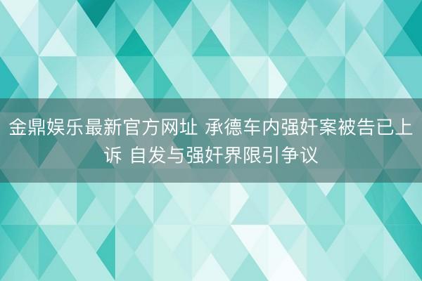 金鼎娱乐最新官方网址 承德车内强奸案被告已上诉 自发与强奸界限引争议