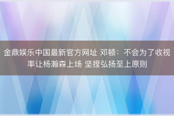 金鼎娱乐中国最新官方网址 邓顿：不会为了收视率让杨瀚森上场 坚捏弘扬至上原则