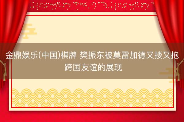 金鼎娱乐(中国)棋牌 樊振东被莫雷加德又搂又抱 跨国友谊的展现