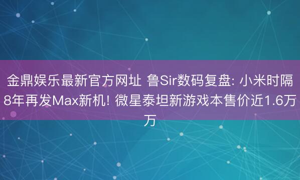 金鼎娱乐最新官方网址 鲁Sir数码复盘: 小米时隔8年再发Max新机! 微星泰坦新游戏本售价近1.6万