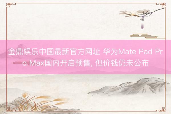 金鼎娱乐中国最新官方网址 华为Mate Pad Pro Max国内开启预售， 但价钱仍未公布