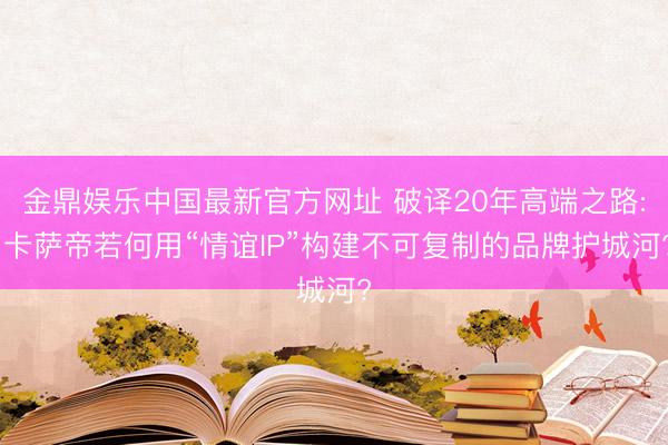 金鼎娱乐中国最新官方网址 破译20年高端之路: 卡萨帝若何用“情谊IP”构建不可复制的品牌护城河?