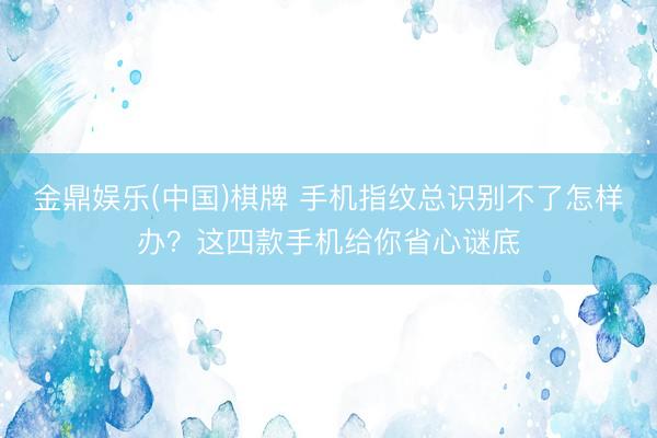 金鼎娱乐(中国)棋牌 手机指纹总识别不了怎样办？这四款手机给你省心谜底