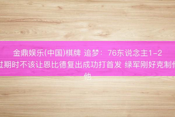 金鼎娱乐(中国)棋牌 追梦：76东说念主1-2过期时不该让恩比德复出成功打首发 绿军刚好克制他